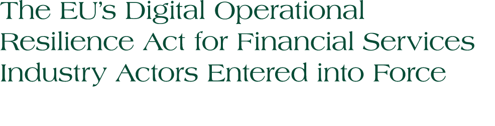 The EU’s Digital Operational Resilience Act for Financial Services Industry Actors Entered into Force